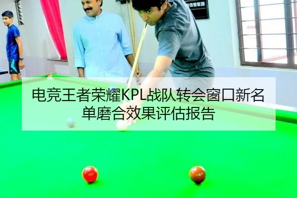 电竞王者荣耀KPL战队转会窗口新名单磨合效果评估报告