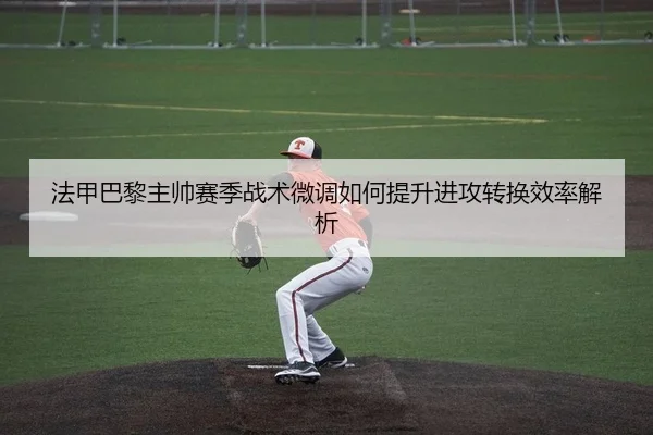 法甲巴黎主帅赛季战术微调如何提升进攻转换效率解析