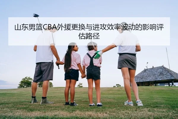 山东男篮CBA外援更换与进攻效率波动的影响评估路径